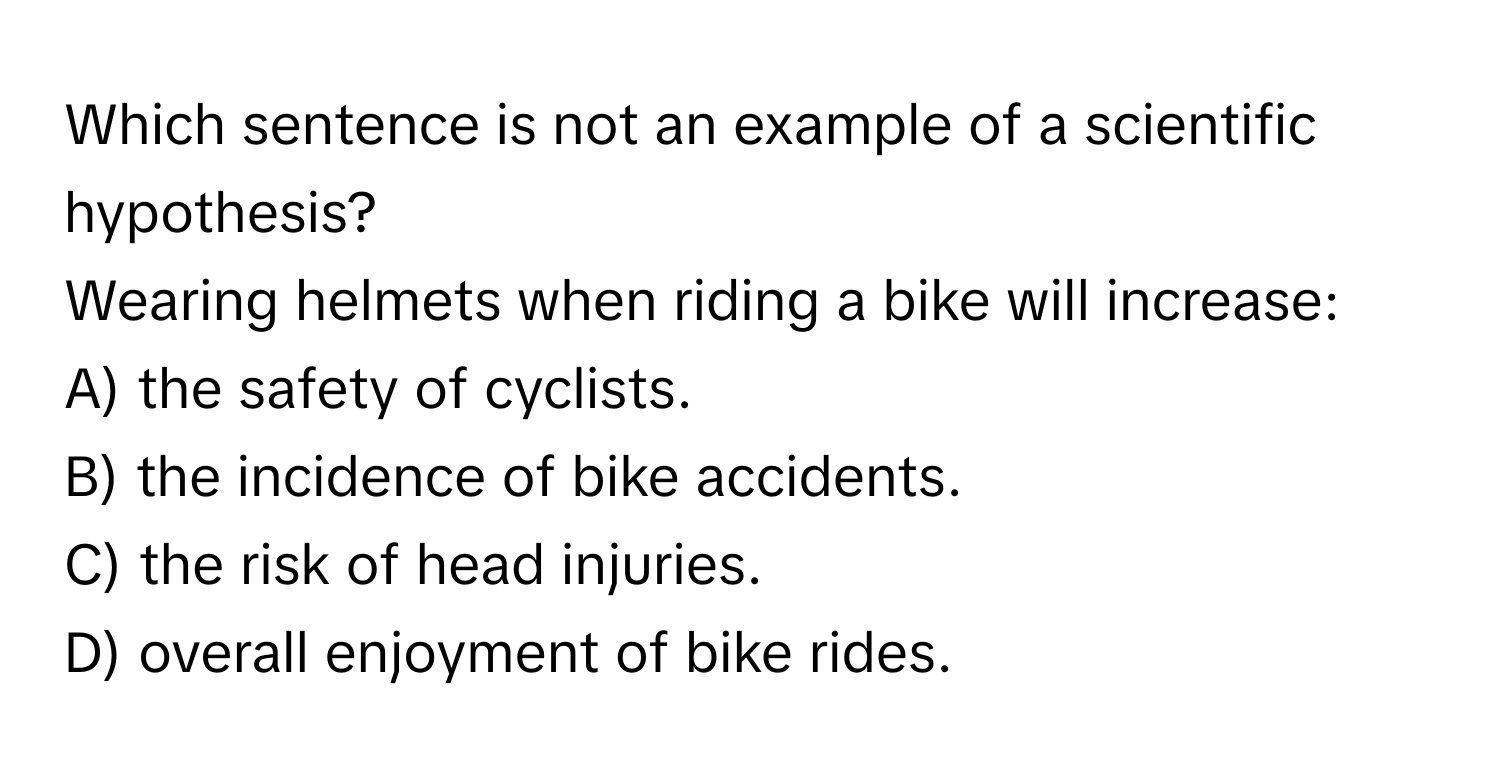 Which sentence is not an example of a scientific hypothesis? 
Wearing helmets when riding a bike will increase:
A) the safety of cyclists.
B) the incidence of bike accidents.
C) the risk of head injuries.
D) overall enjoyment of bike rides.