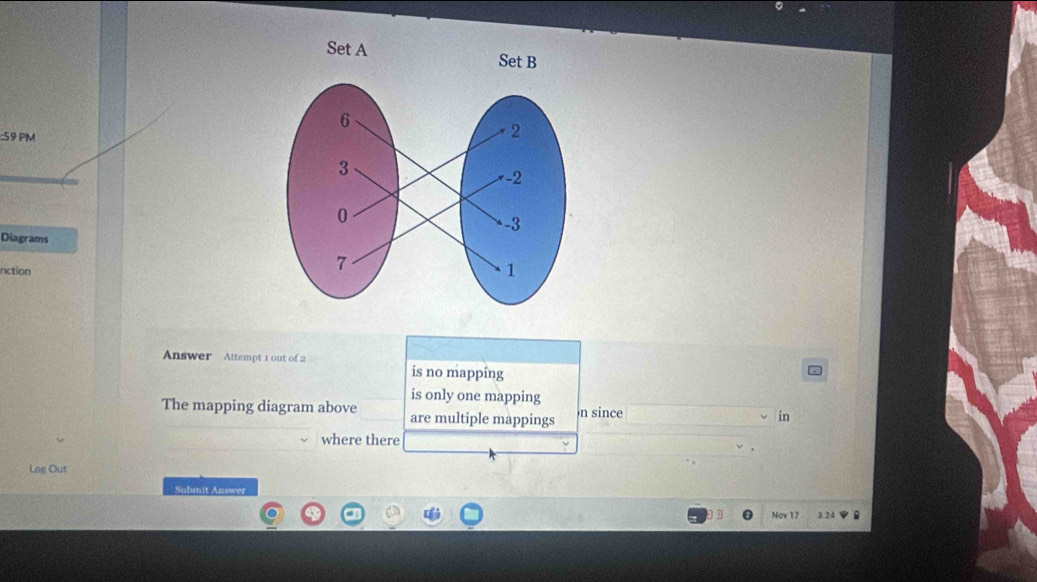 PM 
Diagrams 
nction 
Answer Attempt 1 out of 2 is no mapping 
is only one mapping 
The mapping diagram above are multiple mappings n since 
in 
where there 
Log Out 
Submit Answer 
Nov 17 3.24 B