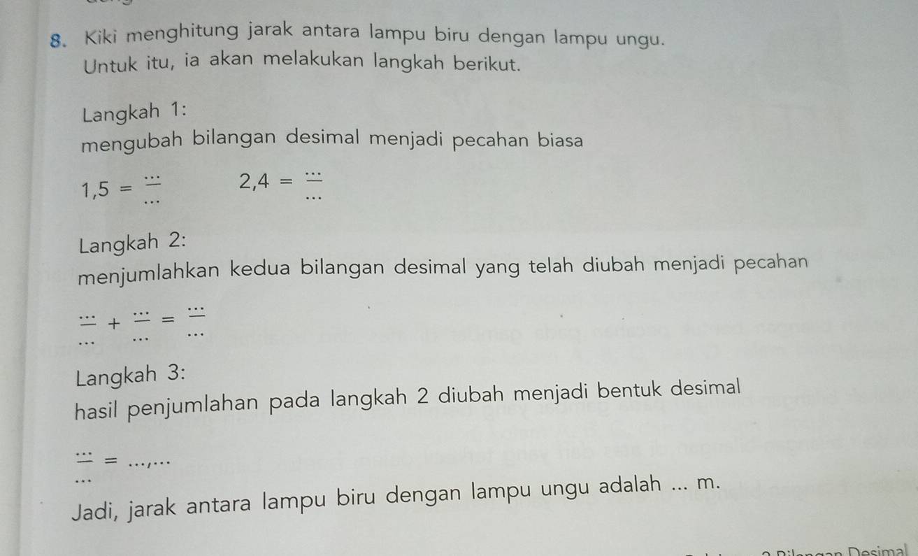 Kiki menghitung jarak antara lampu biru dengan lampu ungu. 
Untuk itu, ia akan melakukan langkah berikut. 
Langkah 1: 
mengubah bilangan desimal menjadi pecahan biasa
1,5= (...)/... 
2,4= (...)/... 
Langkah 2: 
menjumlahkan kedua bilangan desimal yang telah diubah menjadi pecahan
 (...)/... + (...)/... = (...)/... 
Langkah 3: 
hasil penjumlahan pada langkah 2 diubah menjadi bentuk desimal 
_  ·s /·s  =·s ,·s
Jadi, jarak antara lampu biru dengan lampu ungu adalah ... m. 
Desimal