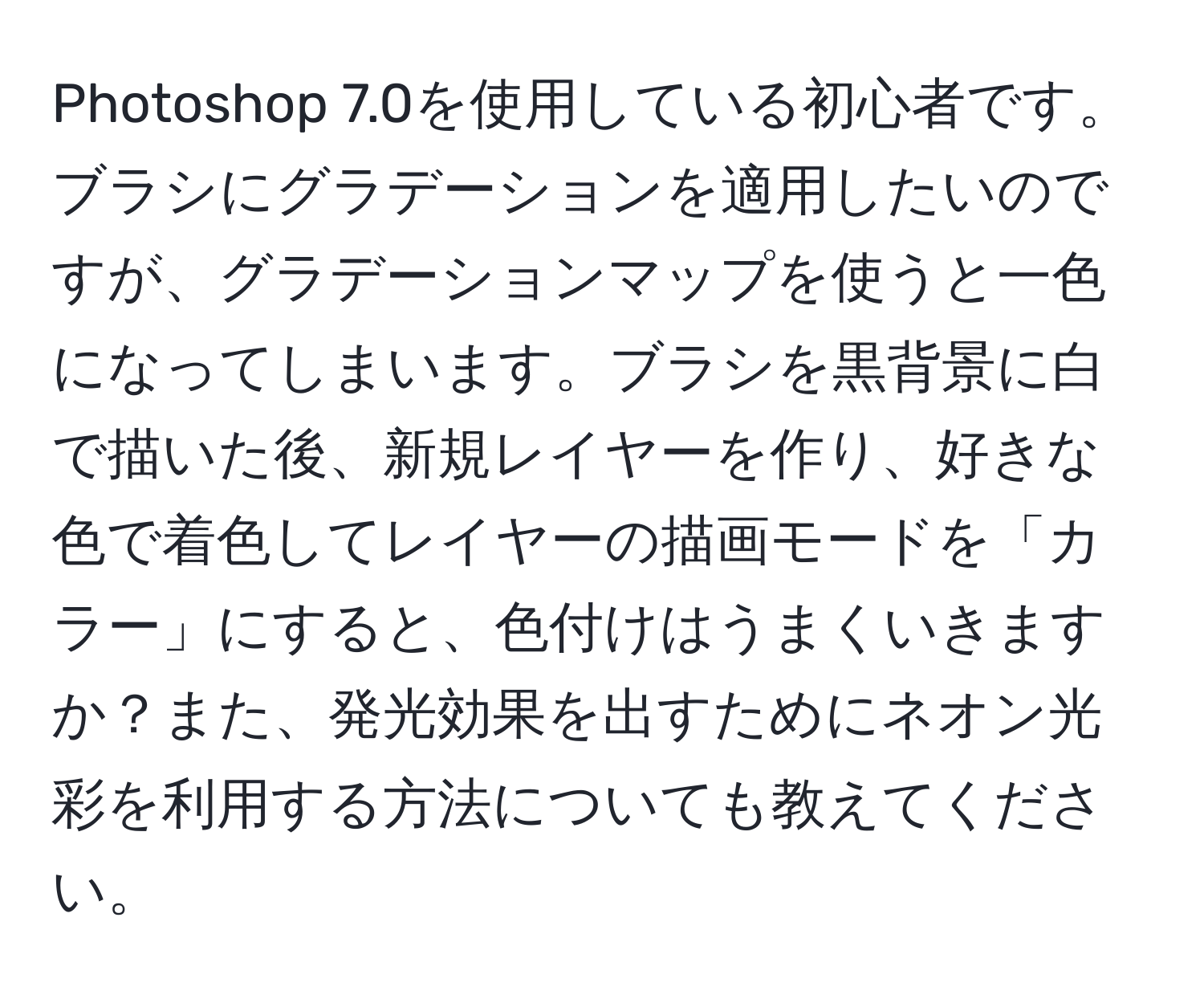 Photoshop 7.0を使用している初心者です。ブラシにグラデーションを適用したいのですが、グラデーションマップを使うと一色になってしまいます。ブラシを黒背景に白で描いた後、新規レイヤーを作り、好きな色で着色してレイヤーの描画モードを「カラー」にすると、色付けはうまくいきますか？また、発光効果を出すためにネオン光彩を利用する方法についても教えてください。