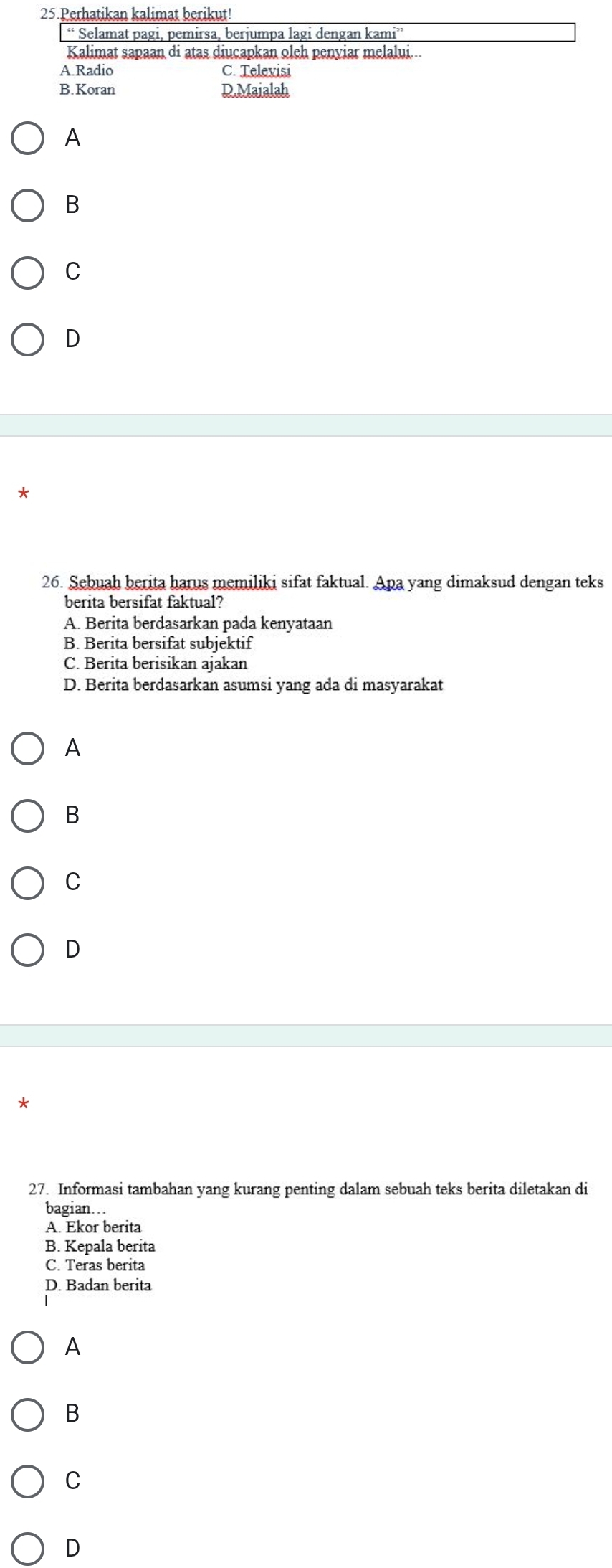 Perhatikan kalimat berikut!
“ Selamat pagi, pemirsa, berjumpa lagi dengan kami”'
Kalimat sapaan di atas diucapkan oleh penyiar melalui...
A.Radio C. Televisi
B.Koran D.Majalah
A
B
C
D
*
26. Sebuah berita harus memiliki sifat faktual. Apa yang dimaksud dengan teks
berita bersifat faktual?
A. Berita berdasarkan pada kenyataan
B. Berita bersifat subjektif
C. Berita berisikan ajakan
D. Berita berdasarkan asumsi yang ada di masyarakat
A
B
C
D
*
27. Informasi tambahan yang kurang penting dalam sebuah teks berita diletakan di
bagian….
A. Ekor berita
B. Kepala berita
C. Teras berita
D. Badan berita
A
B
C
D