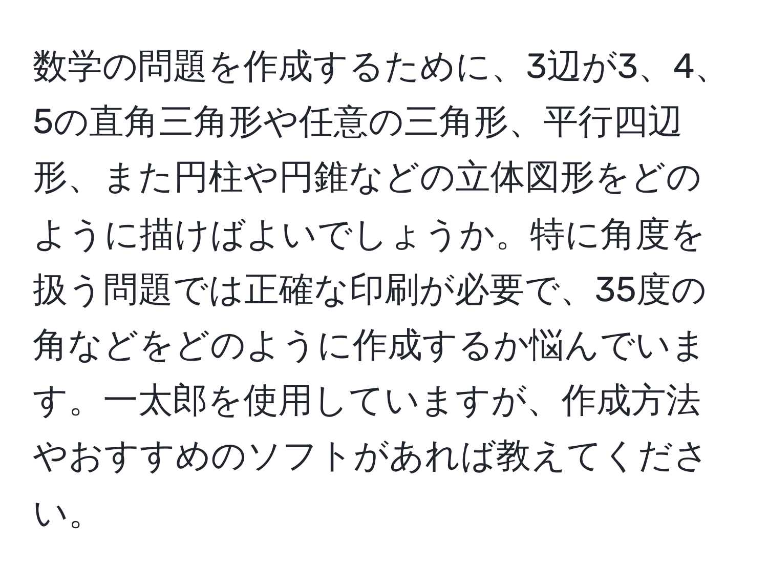 数学の問題を作成するために、3辺が3、4、5の直角三角形や任意の三角形、平行四辺形、また円柱や円錐などの立体図形をどのように描けばよいでしょうか。特に角度を扱う問題では正確な印刷が必要で、35度の角などをどのように作成するか悩んでいます。一太郎を使用していますが、作成方法やおすすめのソフトがあれば教えてください。