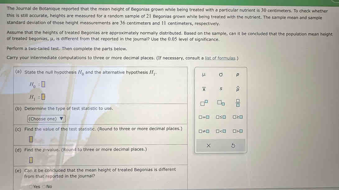 The Journal de Botanique reported that the mean height of Begonias grown while being treated with a particular nutrient is 30 centimeters. To check whether
this is still accurate, heights are measured for a random sample of 21 Begonias grown while being treated with the nutrient. The sample mean and sample
standard deviation of those height measurements are 36 centimeters and 11 centimeters, respectively.
Assume that the heights of treated Begonias are approximately normally distributed. Based on the sample, can it be concluded that the population mean height
of treated begonias, μ, is different from that reported in the journal? Use the 0.05 level of significance.
Perform a two-tailed test. Then complete the parts below.
Carry your intermediate computations to three or more decimal places. (If necessary, consult a list of formulas.)
μ σ P
overline x s widehat p
□^(□) □ _□   □ /□  
□ =□ □ ≤ □ □ ≥ □
□ != □ □ □ >□
× 5
Yes No