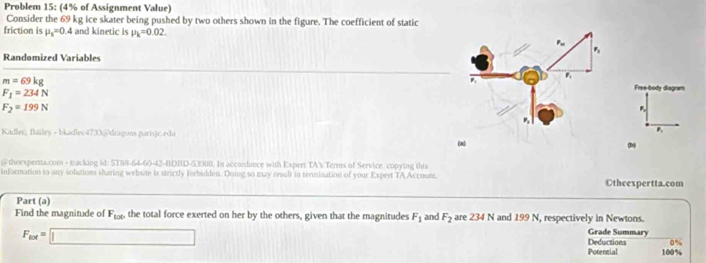 Problem 15: (4% of Assignment Value) 
Consider the 69 kg ice skater being pushed by two others shown in the figure. The coefficient of static 
friction is mu _s=0.4 and kinetic is mu _k=0.02. 
Randomized Variables
m=69kg
F_1=234N
Free-body diagram
F_2=199N
P, 
Kadlec, Bailey - bkadlec4733@dragons.parisjc.edu 
P. 
(a) (b 
@theexperta.com - tracking id: 5T88-64-60-42-BDBD-53908. In accordance with Expert TA's Terms of Service copying this 
information to any solutions sharing website is strictly forbidden. Doing so may result in termination of your Expert TA Account. 
Otheexpertta.com 
Part (a) 
Find the magnitude of F_tot, the total force exerted on her by the others, given that the magnitudes F_1 and F_2 are 234 N and 199 N, respectively in Newtons. Grade Summary
F_tot=□
Deductions 0%
Potential 100%