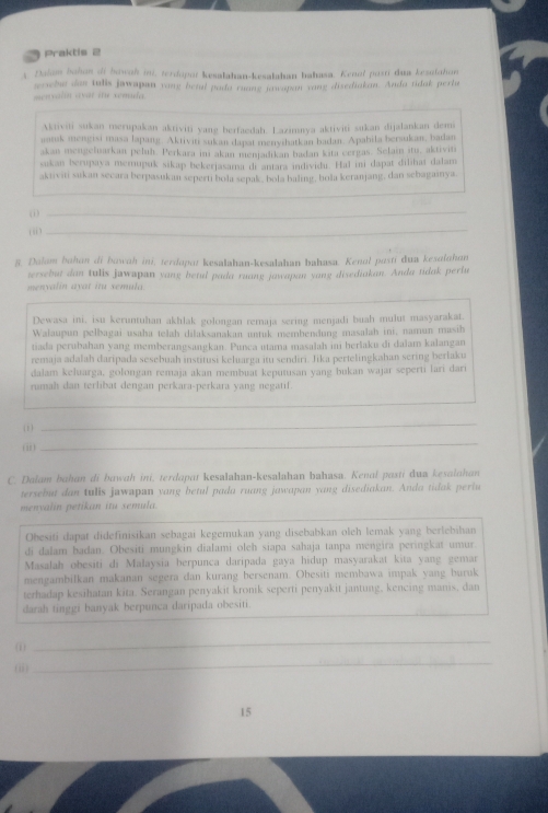 Praktis 2
A Dalum bahon of bowah ini, terdopot kesalahan-kesalahan bahasa. Kenol postí dua kesalahan
menxalin avat itu xemuda. wrchu dan tulis jawapun vang betal pada ruang jawapan vang disediakan. Anda tidak perla
Aktiviti sukan merupakan aktiviti yang berfaedah. Lazimnya aktiviti sukan dijalankan dem
aatsk mengisi masa lapang. Aktiviti sukan dapat menyihatkan badan. Apabila bersukan, badan
akan mengeluarkan peluh. Perkara imı akan menjadikan badan kita cergas. Selain itu, aktiviti
sukan berupaya memupuk sikap bekerjasama di antara individi. Hal ini dapat dilihaí dalam
aktiviti sukan secara berpasukan seperti bola sepak, bola baling, bola keranjang, dan sebagaınya.
_
(ii)
_
8. Dolam bahan di bowah ini, terdapot kesalahan-kesalahan bahasa. Kenal posti dua kesalohan
versebut dan tulis jawapan yang betul pada ruang jawapan yang disediakan. Anda tidak perlu
menyalin ayat itu semula.
Dewasa ini, isu keruntuhan akhlak golongan remaja sering menjadi buah mulut masyarakat.
Walaupun pelbagai usaha telah dilaksanakan untuk membendung masalah ini, namun masih
tiada perubahan yang memberangsangkan. Punca utama masalah ini berlaku di dalam kalangan
remaja adalah daripada sesebuah institusi keluarga itu sendiri. Jika pertelingkahan sering berlaku
dalam keluarga, golongan remaja akan membuat keputusan yang bukan wajar seperti lari dari
ru mah  dan terlibat dengan perkara-perkara vang negatif 
_
( 1)
_
(i)
_
C. Dalam bahan di bawah ini, terdapat kesalahan-kesalahan bahasa. Kenal pasti dua kesalahan
tersebut dan tulis jawapun yang betul pada ruang jawapan yang disediakan. Anda tidak pertu
menyalin petikan itu semula.
Obesiti dapat didefinisikan sebagai kegemukan yang disebabkan oleh lemak yang berlebihan
di dalam badan. Obesiti mungkin dialami oleh siapa sahaja tanpa mengira peringkat umur.
Masalah obesiti di Malaysia berpunca daripada gaya hidup masyarakat kita yang gemar
mengambilkan makanan segera dan kurang bersenam. Obesiti membawa impak yang buruk
terhadap kesihatan kita. Serangan penyakit kronik seperti penyakit jantung, kencing manis, dan
_
darah tinggi banyak berpunca daripada obesiti.
(i)
_
_
(i)
_
15