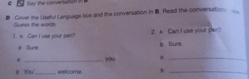 Say the conversation in B. 
D Cover the Useful Language box and the conversation in B. Read the conversations rc 
Guess the words. 
1. A: Can I use your pen? 2. A: Can I use your pen? 
B: Sure. B: Sure. 
A: _you._ 
A: 
#: You'_ welcome. 
B:_