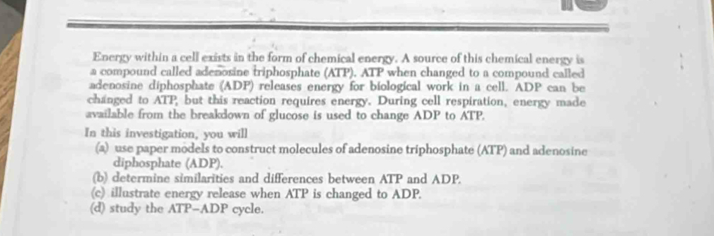 Energy within a cell exists in the form of chemical energy. A source of this chemical energy is 
a compound called adenosine triphosphate (ATP). ATP when changed to a compound called 
adenosine diphosphate (ADP) releases energy for biological work in a cell. ADP can be 
changed to ATP, but this reaction requires energy. During cell respiration, energy made 
available from the breakdown of glucose is used to change ADP to ATP. 
In this investigation, you will 
(a) use paper models to construct molecules of adenosine triphosphate (ATP) and adenosine 
diphosphate (ADP). 
(b) determine similarities and differences between ATP and ADP. 
(c) illustrate energy release when ATP is changed to ADP. 
(d) study the ATP - ADP cycle.