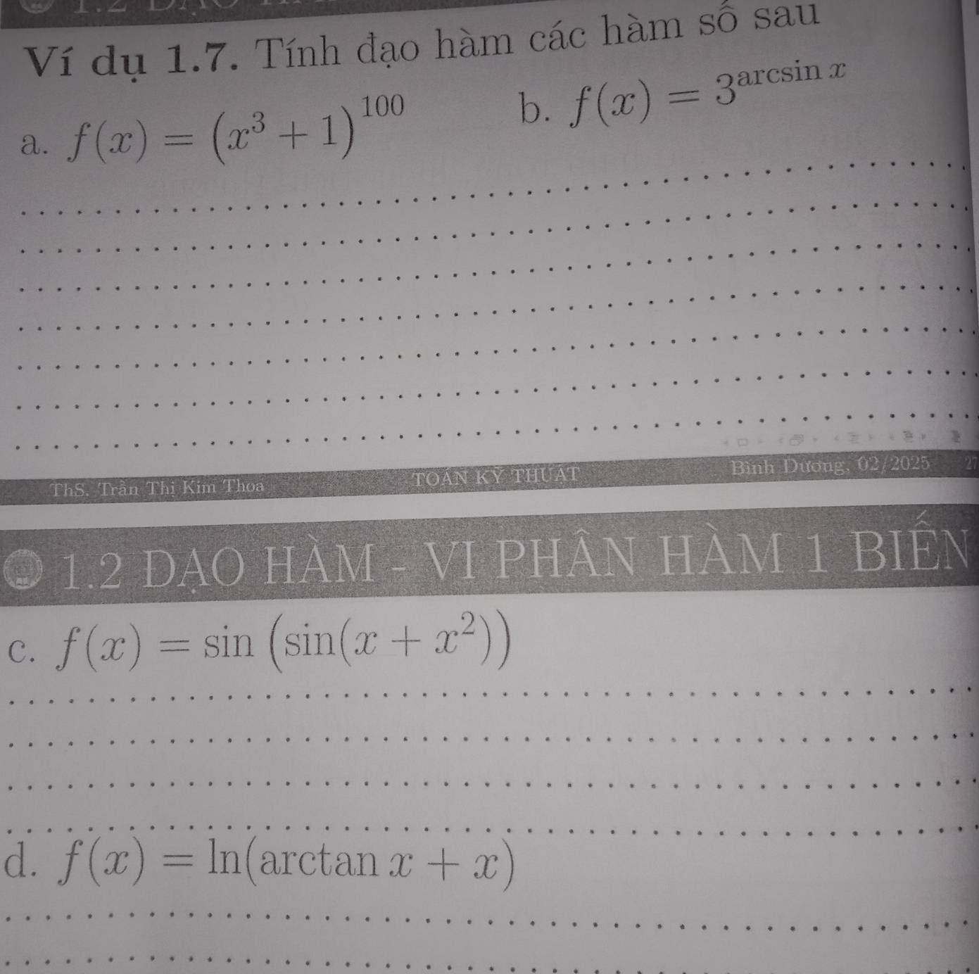 Ví dụ 1.7. Tính đạo hàm các hàm số sau 
_ 
a. f(x)=(x^3+1)^100
b. f(x)=3^(arcs) sin x
_ 
_ 
_ 
_ 
_ 
_ 
ThS. Trần Thị Kim Thoa TOáN Kỷ THUậT Bình Dương, 02/2025 27 
1.2 DAO HÀM - VI PHÂN HÀM 1 BIÊN 
C. f(x)=sin (sin (x+x^2))
_ 
_ 
_ 
_ 
_ 
_ 
_ 
d. f(x)=ln arctal 1 x+x)
_ 
_ 
_ 
_ 
_