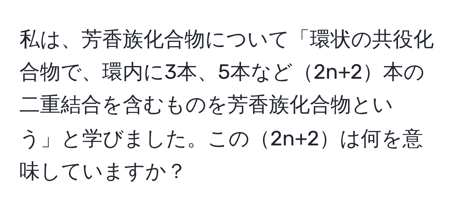 私は、芳香族化合物について「環状の共役化合物で、環内に3本、5本など2n+2本の二重結合を含むものを芳香族化合物という」と学びました。この2n+2は何を意味していますか？