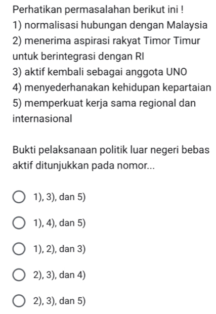 Perhatikan permasalahan berikut ini !
1) normalisasi hubungan dengan Malaysia
2) menerima aspirasi rakyat Timor Timur
untuk berintegrasi dengan RI
3) aktif kembali sebagai anggota UNO
4) menyederhanakan kehidupan kepartaian
5) memperkuat kerja sama regional dan
internasional
Bukti pelaksanaan politik luar negeri bebas
aktif ditunjukkan pada nomor...
1), 3), dan 5)
1), 4), dan 5)
1), 2), dan 3)
2), 3), dan 4)
2), 3), dan 5)