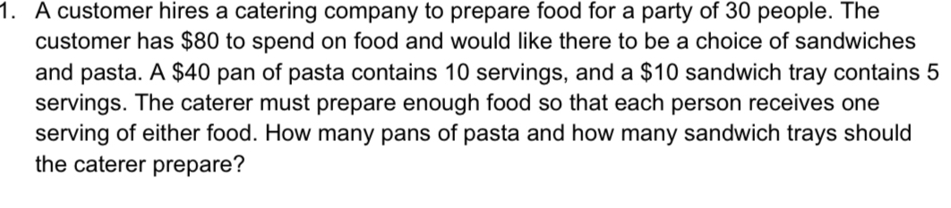 A customer hires a catering company to prepare food for a party of 30 people. The 
customer has $80 to spend on food and would like there to be a choice of sandwiches 
and pasta. A $40 pan of pasta contains 10 servings, and a $10 sandwich tray contains 5
servings. The caterer must prepare enough food so that each person receives one 
serving of either food. How many pans of pasta and how many sandwich trays should 
the caterer prepare?