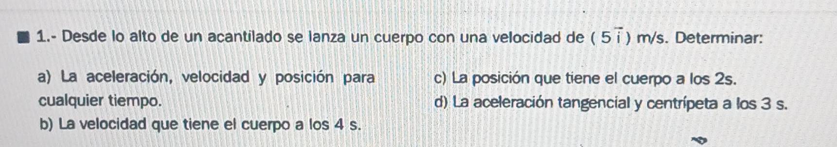 1.- Desde lo alto de un acantilado se lanza un cuerpo con una velocidad de (5overline i ) m/s. Determinar: 
a) La aceleración, velocidad y posición para c) La posición que tiene el cuerpo a los 2s. 
cualquier tiempo. d) La aceleración tangencial y centrípeta a los 3 s. 
b) La velocidad que tiene el cuerpo a los 4 s.