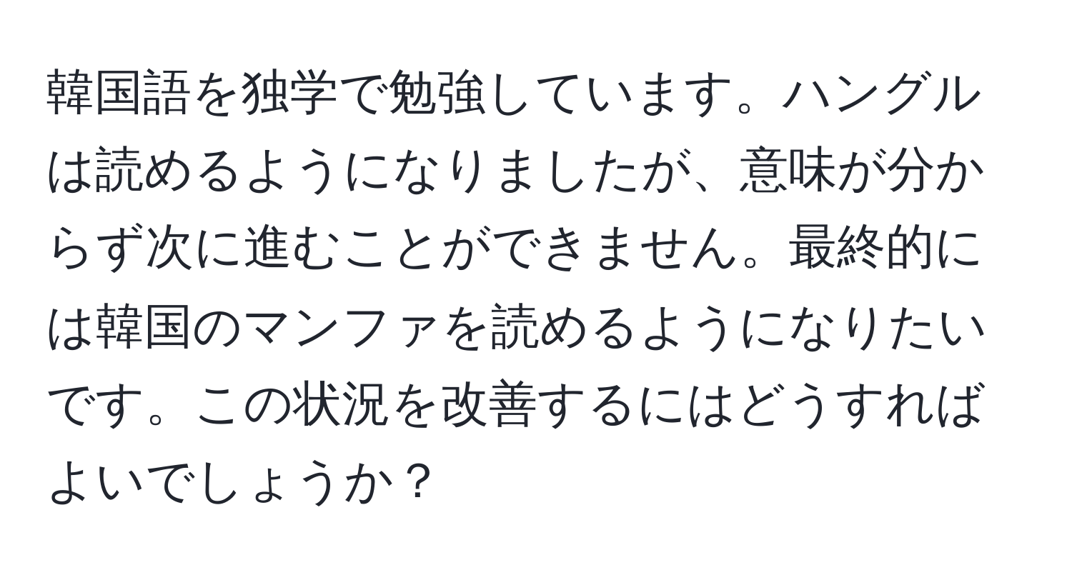 韓国語を独学で勉強しています。ハングルは読めるようになりましたが、意味が分からず次に進むことができません。最終的には韓国のマンファを読めるようになりたいです。この状況を改善するにはどうすればよいでしょうか？