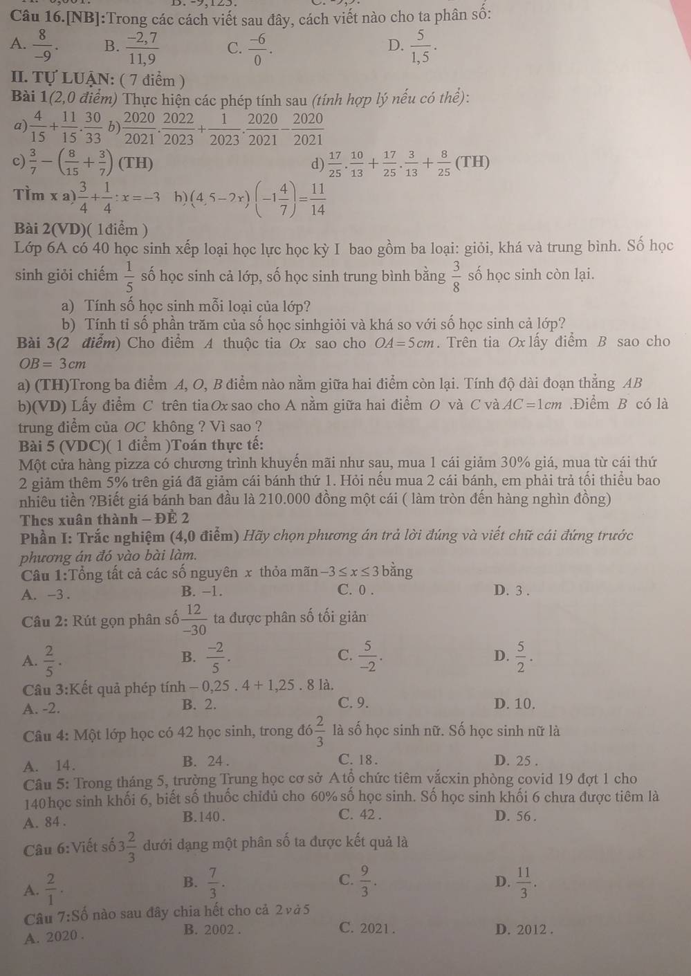 Câu 16.[NB]:Trong các cách viết sau đây, cách viết nào cho ta phân sô:
A.  8/-9 . B.  (-2,7)/11,9  C.  (-6)/0 .  5/1,5 .
D.
II. Tự LUẠN: ( 7 điểm )
Bài 1(2,0 điểm) Thực hiện các phép tính sau (tính hợp lý nếu có thể):
a)  4/15 + 11/15 . 30/33  b)  2020/2021 . 2022/2023 + 1/2023 . 2020/2021 - 2020/2021 
c)  3/7 -( 8/15 + 3/7 )(TH)  17/25 . 10/13 + 17/25 . 3/13 + 8/25 (TH)
d)
Tìm xa) 3/4 + 1/4 :x=-3 h) (4,5-2x)(-1 4/7 )= 11/14 
Bài 2(VD)( 1điểm )
Lớp 6A có 40 học sinh xếp loại học lực học kỳ I bao gồm ba loại: giỏi, khá và trung bình. Số học
sinh giỏi chiếm  1/5  số học sinh cả lớp, số học sinh trung bình bằng  3/8  số học sinh còn lại.
a) Tính số học sinh mỗi loại của lớp?
b) Tính tỉ số phần trăm của số học sinhgiỏi và khá so với số học sinh cả lớp?
Bài 3(2 điểm) Cho điểm A thuộc tia Ox sao cho OA=5cm. Trên tia Ox lấy điểm B sao cho
OB=3cm
a) (TH)Trong ba điểm A, O, B điểm nào nằm giữa hai điểm còn lại. Tính độ dài đoạn thẳng AB
b)(VD) Lấy điểm C trên tiaOx sao cho A nằm giữa hai điểm O và C và AC=1cm Điểm B có là
trung điểm của OC không ? Vì sao ?
Bài 5 (VDC)( 1 điểm )Toán thực tế:
Một cửa hàng pizza có chương trình khuyến mãi như sau, mua 1 cái giảm 30% giá, mua từ cái thứ
2 giảm thêm 5% trên giá đã giảm cái bánh thứ 1. Hỏi nếu mua 2 cái bánh, em phải trả tối thiểu bao
nhiêu tiền ?Biết giá bánh ban đầu là 210.000 đồng một cái ( làm tròn đến hàng nghìn đồng)
Thes xuân thành - ĐE 2
Phần I: Trắc nghiệm (4,0 điểm) Hãy chọn phương án trả lời đúng và viết chữ cái đứng trước
phương án đó vào bài làm.
Câu 1:Tổng tất cả các số nguyên x thỏa mãn -3≤ x≤ 3 bằng
A. -3 . B. −1. C. 0 . D. 3 .
Câu 2: Rút gọn phân số  12/-30  ta được phân số tối giản
A.  2/5 .  (-2)/5 . C.  5/-2 .  5/2 .
B.
D.
Câu 3:K Cết quả phép tính -0,25.4+1,25. 8 là.
A. -2. B. 2. C. 9. D. 10.
Câu 4: Một lớp học có 42 học sinh, trong đó  2/3  là số học sinh nữ. Số học sinh nữ là
A. 14. B. 24 . C. 18 . D. 25 .
Câu 5: Trong tháng 5, trường Trung học cơ sở Atộ chức tiêm vắcxin phòng covid 19 đợt 1 cho
140 học sinh khối 6, biết số thuốc chiđủ cho 60% số học sinh. Số học sinh khối 6 chưa được tiêm là
A. 84 . B.140 .
C. 42 . D. 56 .
Câu 6:Viết số 3 2/3  dưới dạng một phân số ta được kết quả là
C.
B.  7/3 .  9/3 . D.
A.  2/1 .  11/3 .
Câu 7:Shat o nào sau đây chia hết cho cả 2 ν à 5
C. 2021 .
A. 2020 . B. 2002 . D. 2012 .