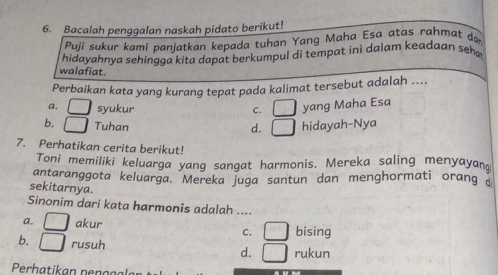 Bacalah penggalan naskah pidato berikut!
Puji sukur kami panjatkan kepada tuhan Yang Maha Esa atas rahmat dan
hidayahnya sehingga kita dapat berkumpul di tempat ini dalam keadaan seha
walafiat.
Perbaikan kata yang kurang tepat pada kalimat tersebut adalah ....
a. □ syukur C. □ yang Maha Esa
b. □ Tuhan hidayah-Nya
d. □ 
7. Perhatikan cerita berikut!
Toni memiliki keluarga yang sangat harmonis. Mereka saling menyayang
antaranggota keluarga. Mereka juga santun dan menghormati orang di
sekitarnya.
Sinonim dari kata harmonis adalah ....
a. □ akur
C. □ bising
b. □ rusuh
d. □ rukun
Perhatikan penagl