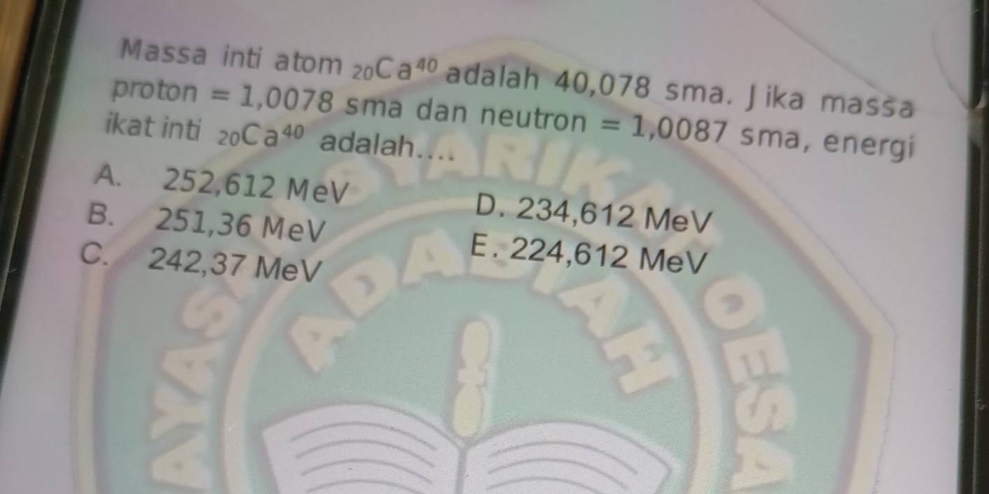 Massa inti atom _20Ca^(40) adalah 40,078 sma. Jika massa
proton =1,0078 sma dan neutron =1,0087sma , energi
ikat inti _20Ca^(40) adalah....
A. 252,612 MeV D. 234,612 MeV
B. 251,36 MeV E. 224,612 MeV
C. 242,37 MeV