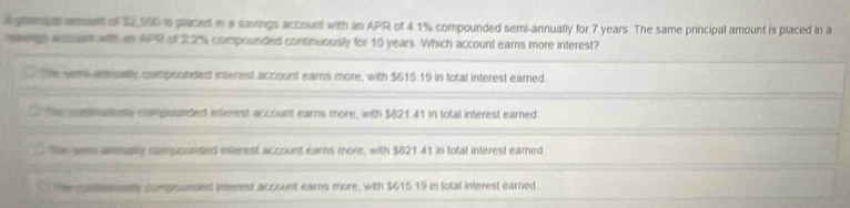 grenge ament of 12,500 is praced in a savings account with an APR of 4.1% compounded semi-annually for 7 years. The same principal amount is placed in a
nowrgs auiount with an APR oll 22% compounded continuously for 10 years. Which account earns more interest?
The sem annually compoonded interest account earns more, with $615.19 in total interest earned
The continationy compounded interest account ears more, with $821.41 in total interest earned
Te aem amually compourded interest account earns more, with $821.41 in total interest earned
Se pantesnenly compounded imerest account ears more, with $615.19 in lotal interest earned.