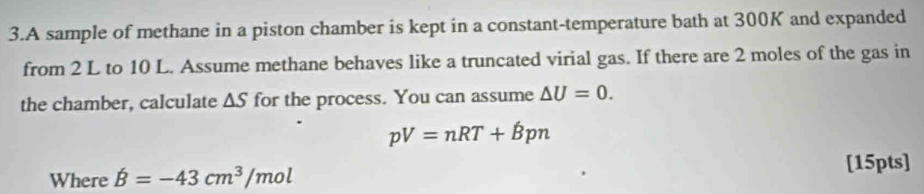 A sample of methane in a piston chamber is kept in a constant-temperature bath at 300K and expanded 
from 2 L to 10 L. Assume methane behaves like a truncated virial gas. If there are 2 moles of the gas in 
the chamber, calculate △ S for the process. You can assume △ U=0.
pV=nRT+Bpn
[15pts] 
Where hat B=-43cm^3/mol