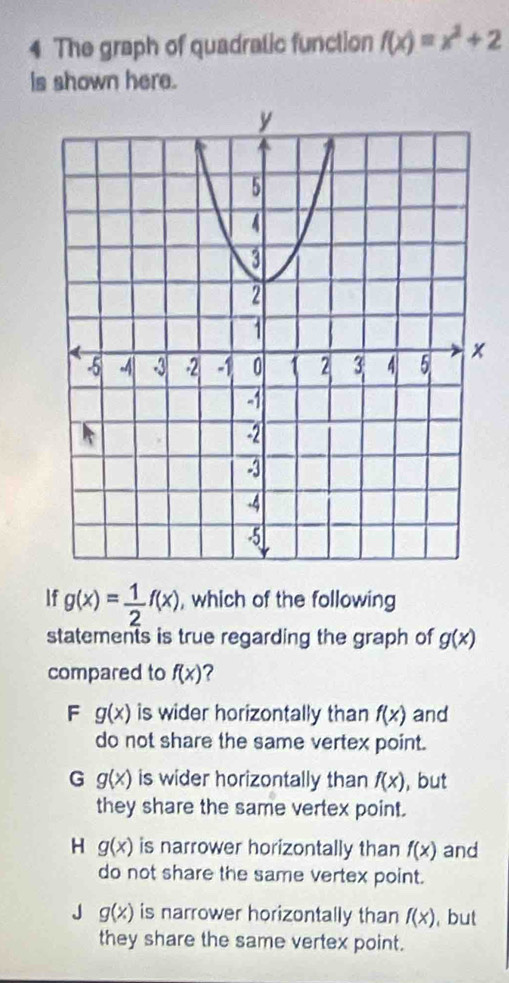 The graph of quadratic function f(x)=x^2+2
is shown here.
If g(x)= 1/2 f(x) , which of the following
statements is true regarding the graph of g(x)
compared to f(x) ?
F g(x) is wider horizontally than f(x) and
do not share the same vertex point.
G g(x) is wider horizontally than f(x) , but
they share the same vertex point.
H g(x) is narrower horizontally than f(x) and
do not share the same vertex point.
J g(x) is narrower horizontally than f(x) , but
they share the same vertex point.