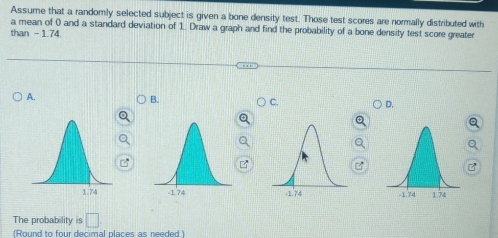 Assume that a randomly selected subject is given a bone density test. Those test scores are normally distributed with
a mean of 0 and a standard deviation of 1. Draw a graph and find the probability of a bone density test score greater
than - 1.74.
A.
B.
C.
D.
z
C
7

The probability is □ 
(Round to four decimal places as needed.)