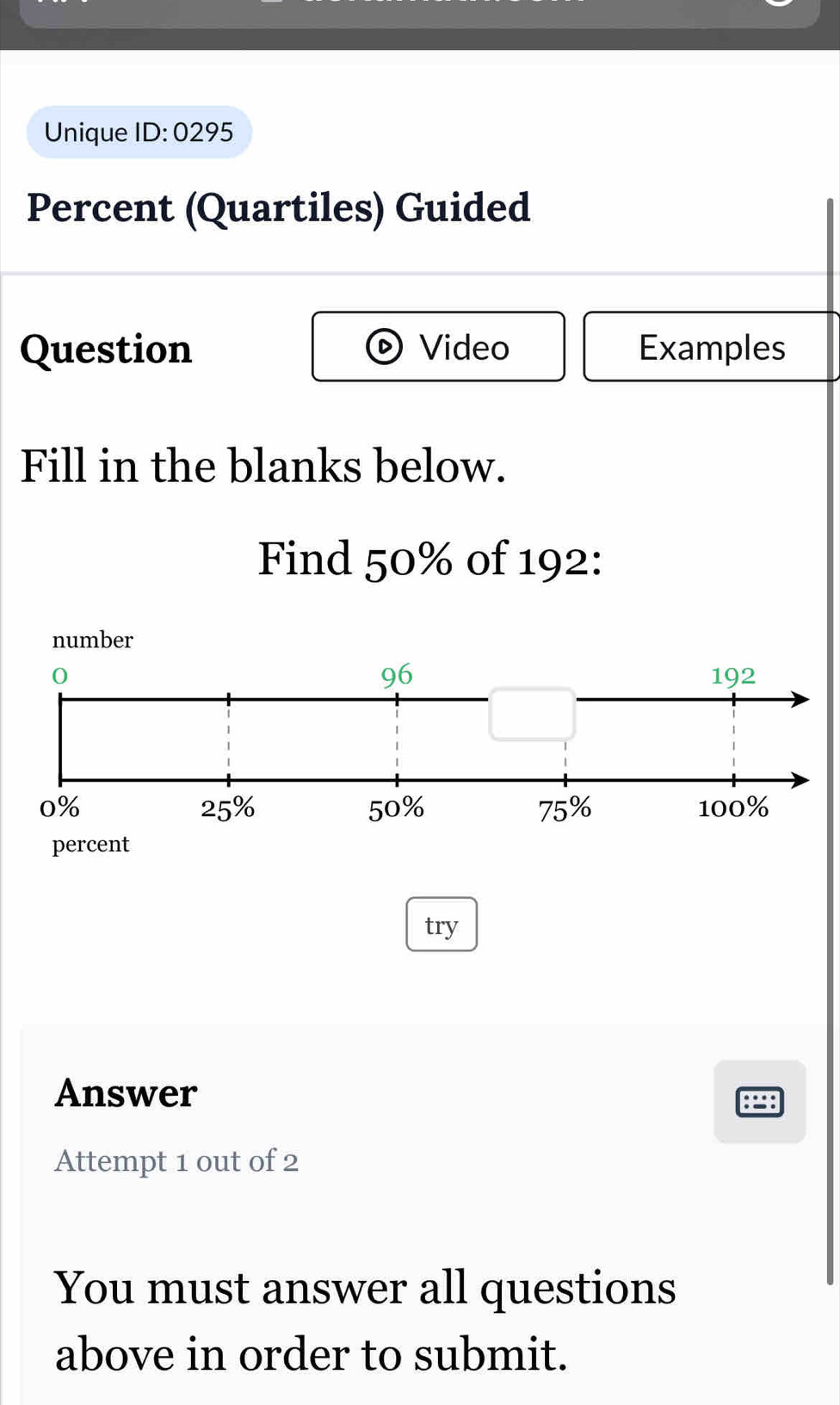 Unique ID: 0295 
Percent (Quartiles) Guided 
Question Video Examples 
Fill in the blanks below. 
Find 50% of 192 : 
try 
Answer 
Attempt 1 out of 2 
You must answer all questions 
above in order to submit.