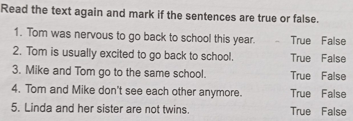 Read the text again and mark if the sentences are true or false.
1. Tom was nervous to go back to school this year. True False
2. Tom is usually excited to go back to school. True False
3. Mike and Tom go to the same school. True False
4. Tom and Mike don't see each other anymore. True False
5. Linda and her sister are not twins. True False