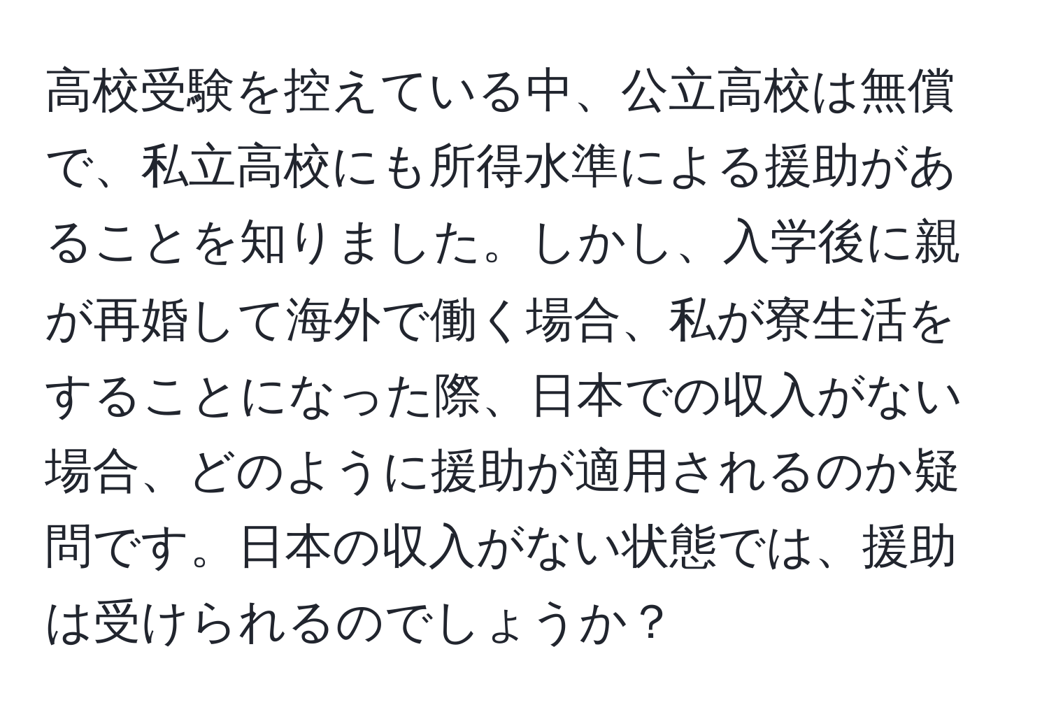 高校受験を控えている中、公立高校は無償で、私立高校にも所得水準による援助があることを知りました。しかし、入学後に親が再婚して海外で働く場合、私が寮生活をすることになった際、日本での収入がない場合、どのように援助が適用されるのか疑問です。日本の収入がない状態では、援助は受けられるのでしょうか？