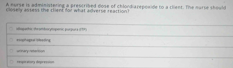 A nurse is administering a prescribed dose of chlordiazepoxide to a client. The nurse should
closely assess the client for what adverse reaction?
idiopathic thrombocytopenic purpura (ITP)
esophageal bleeding
urinary retention
respiratory depression