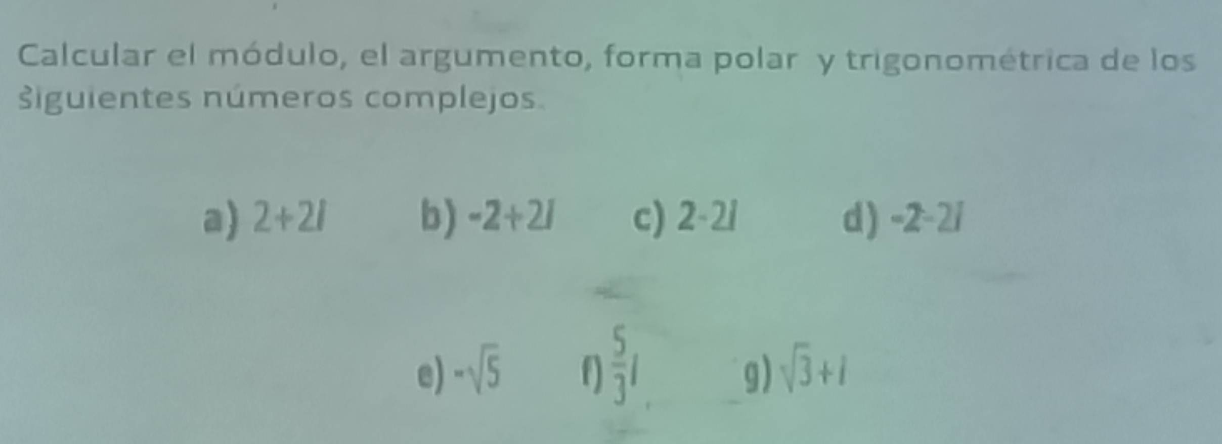 Calcular el módulo, el argumento, forma polar y trigonométrica de los 
siguientes números complejos. 
a) 2+2i b) -2+2i c) 2-2i d) -2-2i
e) -sqrt(5) f)  5/3 l sqrt(3)+i
g)