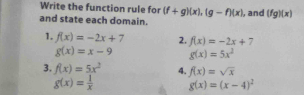 Write the function rule for (f+g)(x), (g-f)(x)
and state each domain. , and (fg)(x)
1. f(x)=-2x+7
2. f(x)=-2x+7
g(x)=x-9
g(x)=5x^2
3. f(x)=5x^2 4. f(x)=sqrt(x)
g(x)= 1/x 
g(x)=(x-4)^2