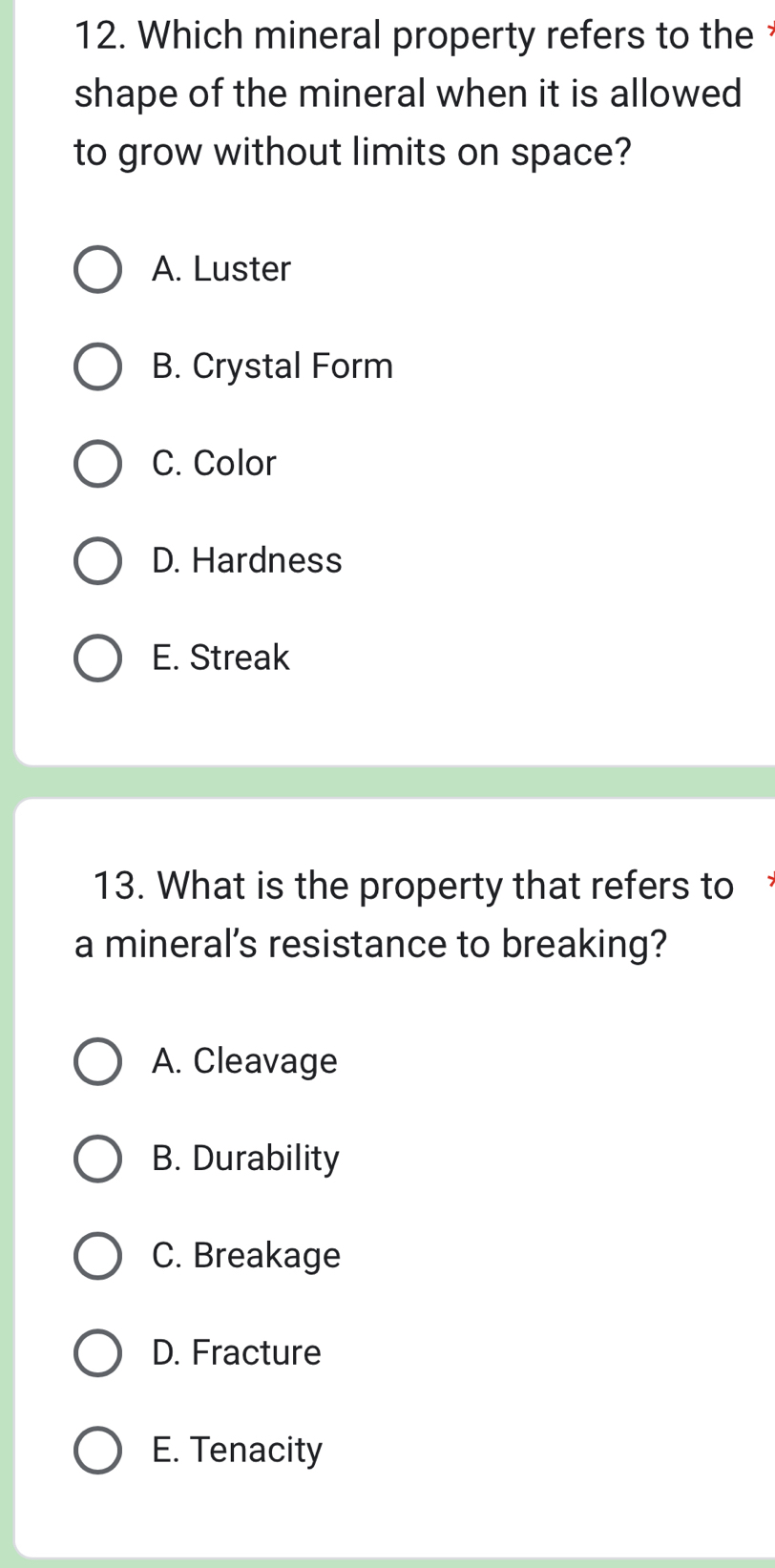 Which mineral property refers to the 
shape of the mineral when it is allowed 
to grow without limits on space?
A. Luster
B. Crystal Form
C. Color
D. Hardness
E. Streak
13. What is the property that refers to 
a mineral's resistance to breaking?
A. Cleavage
B. Durability
C. Breakage
D. Fracture
E. Tenacity