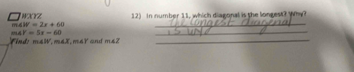□ WXYZ 12) In number 11, which diagonal is the longest? Why?
m∠ W=2x+60
_
m∠ Y=5x-60
_ 
Find: m∠ W, m∠ X , m4Y and m∠ Z _