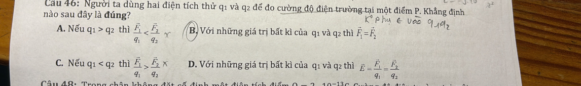 Cau 46: Người ta dùng hai điện tích thử q1 và q2 để đo cường độ điện trường tại một điểm P. Khẳng định
nào sau đây là đúng?
A. Nếu q_1>q_2 thì frac vector q_1q_1 B. Với những giá trị bất kì của q1 và q2 thì vector F_1=vector F_2
C. Nếu q_1 thì frac F_1q_1>frac F_2q_2* D. Với những giá trị bất kì của q1 và q2 thì vector E=frac vector F_1q_1=frac vector F_2q_2
Câu 49: Trong chân khâng đặt số