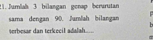 Jumlah 3 bilangan genap berurutan 
p 
sama dengan 90. Jumlah bilangan 
b 
terbesar dan terkecil adalah..... 
[