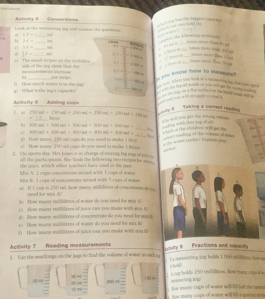 lume 
Activity 5     Conversions
Which jug has the biggest capacty
Look at the measuring jug and answer the questions:
a) 1ell = _ml
most water?) Which one can hold the
r in b) 2ell = _ml
Complete the following sentences
Litres _times more than 40 m
Midilitres 80 ml is_
c) 3ell = _ml
3 3 070 m²
2 litres is
times more than 200 m
d)  1/2 ell = _ml 2j r
2 500 mi litres is _times more than 15 mi
a e) The small stripes on the millilitre 2 /
c 1 1/2 
side of the jug show that the
2 000 ri
d) 2 litres is _times more than 50 mi
measurements increase
( 1500 m
by _per stripe.  you know how to measure?
1 (
f) How much water is in the jug? vel with the liquid inside or you will get the wrong reading .
g) What is the jug's capacity?   (_
e sure, when you look at a measuring jug, that your eye is
500 mó
so put the jug on a flat surface or the liqud inside will be
Activity 6 Adding cups
anted and you will struggle to read it.
1. a) 250ml+250ml+250ml+250ml+250ml+250ml+250ml Activity 8
Taking a correct reading
= litres
b) 500ml+500ml+500ml+500ml+500ml= _ Why will you get the wrong volume at
reading with this jug of oil?
a
c) 300ml+300ml+300ml+300ml+300ml= __ Which of the children will get the -
lires
litres
d) How many 250 ml cups do you need to make 1 litre? correct reading of the volume of water a 
in the water cooler? Explain your
e) How many 250 ml cups do you need to make 3 litres?
Tể
answer.
2. On sports day. Mrs Jones is in charge of mixing big jugs of juke l
all the participants. She finds the following two recipes for mixing
the juice, which other teachers have used in the past,
Mix A:2 cups concentrate mixed with 3 cups of water
Mix B:3 cups of concentrate mixed with 5 cups of water
a) If 1 cup is 250 ml. how many millilitres of concentrate do you
need for mix A?
b) How many millilitres of water do you need for mix A?
c) How many millilitres of juice can you make with mix A?
d) How many millilitres of concentrate do you need for mixB
e) How many millilitres of water do you need for mix B?
f) How many millilitres of Juice can you make with mix B?
Activity 7 Reading measurements Fractions and capacity
Activity 9
1. Use the markings on the jugs to find the volume of water in each jug
If a measuring jug holds 1 000 millilitres, how m
it hold?
30 ml 100 mi 2. A cup holds 250 millilitres. How many cups of w
50 ml 250 ml
20 ml
measuring jug?
10 ml 3. How many cups of water will fill half the measu
4 How many cups of water will fill a quarter of th