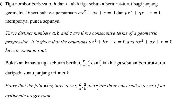 Tiga nombor berbeza α, b dan c ialah tiga sebutan berturut-turut bagi janjang 
geometri. Diberi bahawa persamaan ax^2+bx+c=0 dan px^2+qx+r=0
mempunyai punca sepunya. 
Three distinct numbers a, b and c are three consecutive terms of a geometric 
progression. It is given that the equations ax^2+bx+c=0 and px^2+qx+r=0
have a common root. 
Buktikan bahawa tiga sebutan berikut,  p/a ,  q/b  dan  r/c  ialah tiga sebutan berturut-turut 
daripada suatu janjang aritmetik. 
Prove that the following three terms,  p/a ,  q/b  and  r/c  are three consecutive terms of an 
arithmetic progression.