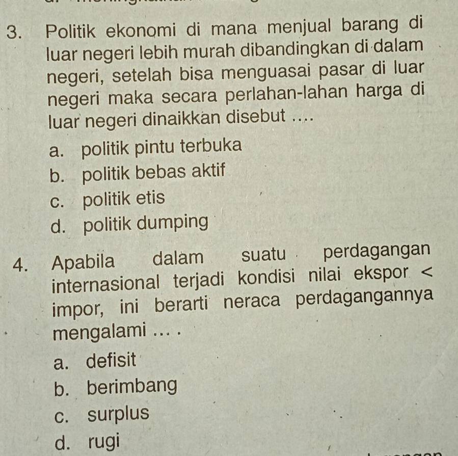 Politik ekonomi di mana menjual barang di
luar negeri lebih murah dibandingkan di dalam
negeri, setelah bisa menguasai pasar di luar
negeri maka secara perlahan-lahan harga di
luar negeri dinaikkan disebut ....
a. politik pintu terbuka
b. politik bebas aktif
c. politik etis
d. politik dumping
4. Apabila dalam suatu perdagangan
internasional terjadi kondisi nilai ekspor. <
impor, ini berarti neraca perdagangannya
mengalami ... .
 a. defisit
b. berimbang
c. surplus
d. rugi