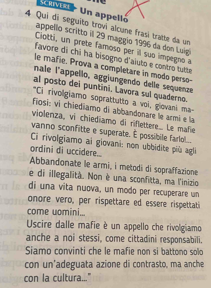 rt 
SCRIVERE Un appelló 
4 Qui di seguito trovi alcune frasi tratte da un 
appello scritto il 29 maggio 1996 da don Luigi 
Ciotti, un prete famoso per il suo impegno a 
favore di chi ha bisogno d'aiuto e contro tutte 
le mafie. Prova a completare in modo perso- 
nale l'appello, aggiungendo delle sequenze 
al posto dei puntini. Lavora sul quaderno. 
“Ci rivolgiamo soprattutto a voi, giovani ma- 
fiosi: vi chiediamo di abbandonare le armi e la 
violenza, vi chiediamo di riflettere... Le mafie 
vanno sconfitte e superate. È possibile farlo!... 
Ci rivolgiamo ai giovani: non ubbidite più agli 
ordini di uccidere... 
Abbandonate le armi, i metodi di sopraffazione 
e di illegalità. Non è una sconfitta, ma l'inizio 
di una vita nuova, un modo per recuperare un 
onore vero, per rispettare ed essere rispettati 
come uomini... 
Uscire dalle mafie è un appello che rivolgiamo 
anche a noi stessi, come cittadini responsabili. 
Siamo convinti che le mafie non si battono solo 
con un’adeguata azione di contrasto, ma anche 
con la cultura...”