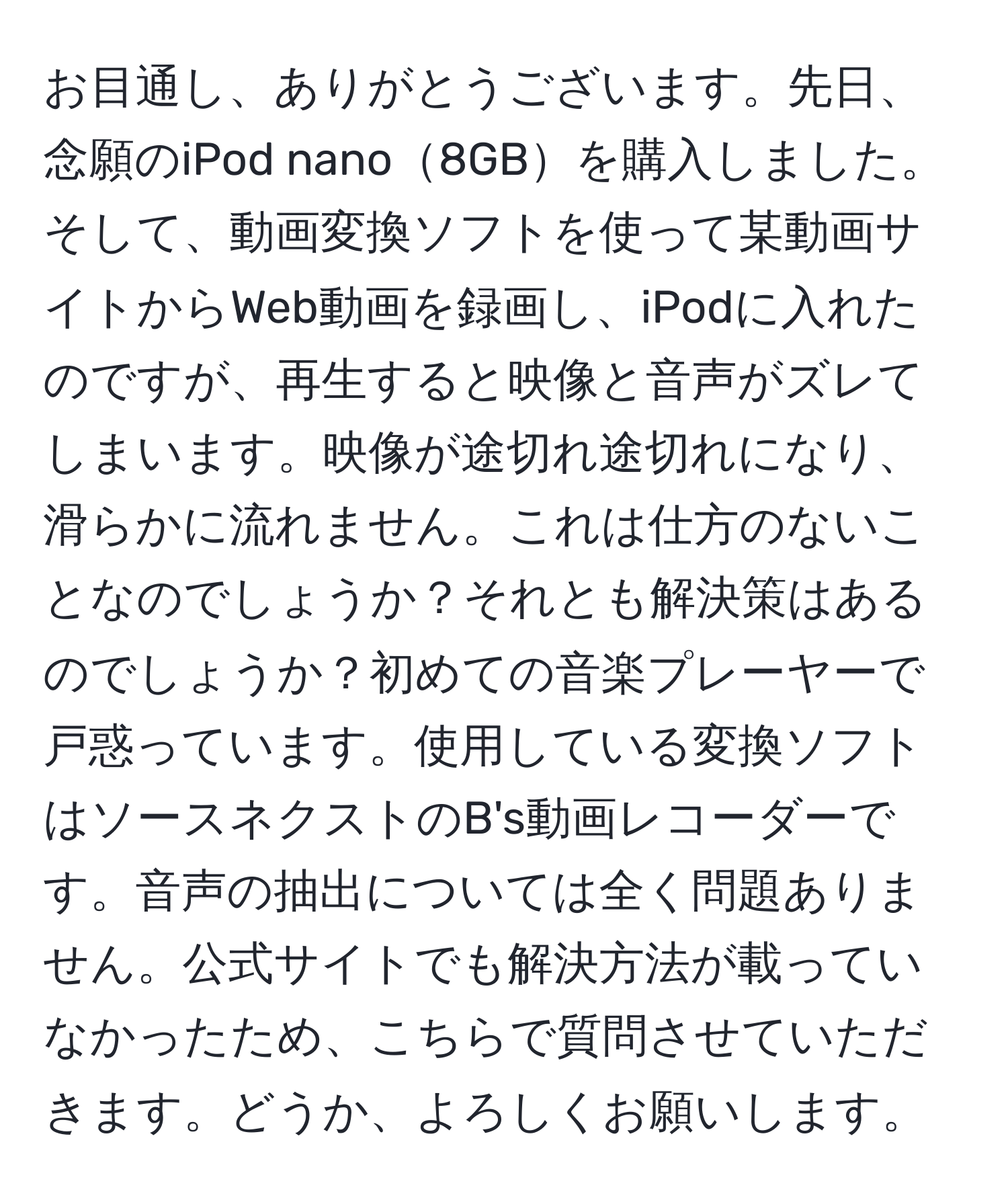 お目通し、ありがとうございます。先日、念願のiPod nano8GBを購入しました。そして、動画変換ソフトを使って某動画サイトからWeb動画を録画し、iPodに入れたのですが、再生すると映像と音声がズレてしまいます。映像が途切れ途切れになり、滑らかに流れません。これは仕方のないことなのでしょうか？それとも解決策はあるのでしょうか？初めての音楽プレーヤーで戸惑っています。使用している変換ソフトはソースネクストのB's動画レコーダーです。音声の抽出については全く問題ありません。公式サイトでも解決方法が載っていなかったため、こちらで質問させていただきます。どうか、よろしくお願いします。