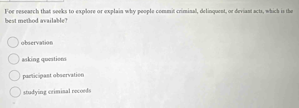 For research that seeks to explore or explain why people commit criminal, delinquent, or deviant acts, which is the
best method available?
observation
asking questions
participant observation
studying criminal records