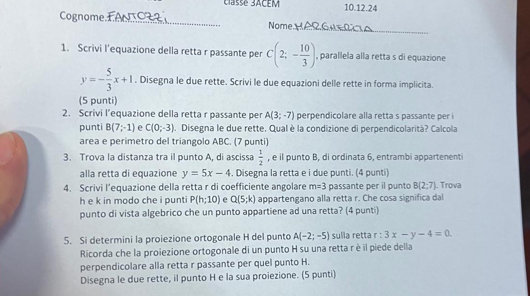 classe 3ACEM 10.12.24 
Cognome _Nome. 
_ 
1. Scrivi l’equazione della retta r passante per C(2;- 10/3 ) , parallela alla retta s di equazione
y=- 5/3 x+1. Disegna le due rette. Scrivi le due equazioni delle rette in forma implicita. 
(5 punti) 
2. Scrivi l’equazione della retta r passante per A(3;-7) perpendicolare alla retta s passante per i 
punti B(7;-1) e C(0;-3). Disegna le due rette. Qual è la condizione di perpendicolarità? Calcola 
area e perimetro del triangolo ABC. (7 punti) 
3. Trova la distanza tra il punto A, di ascissa  1/2  , e il punto B, di ordinata 6, entrambi appartenenti 
alla retta di equazione y=5x-4. Disegna la retta e i due punti. (4 punti) 
4. Scrivi l’equazione della retta r di coefficiente angolare m=3 passante per il punto B(2;7). Trova 
h e k in modo che i punti P(h;10) e Q(5;k) appartengano alla retta r. Che cosa significa dal 
punto di vista algebrico che un punto appartiene ad una retta? (4 punti) 
5. Si determini la proiezione ortogonale H del punto A(-2;-5) sulla retta r:3x-y-4=0. 
Ricorda che la proiezione ortogonale di un punto H su una retta rè il piede della 
perpendicolare alla retta r passante per quel punto H. 
Disegna le due rette, il punto H e la sua proiezione. (5 punti)