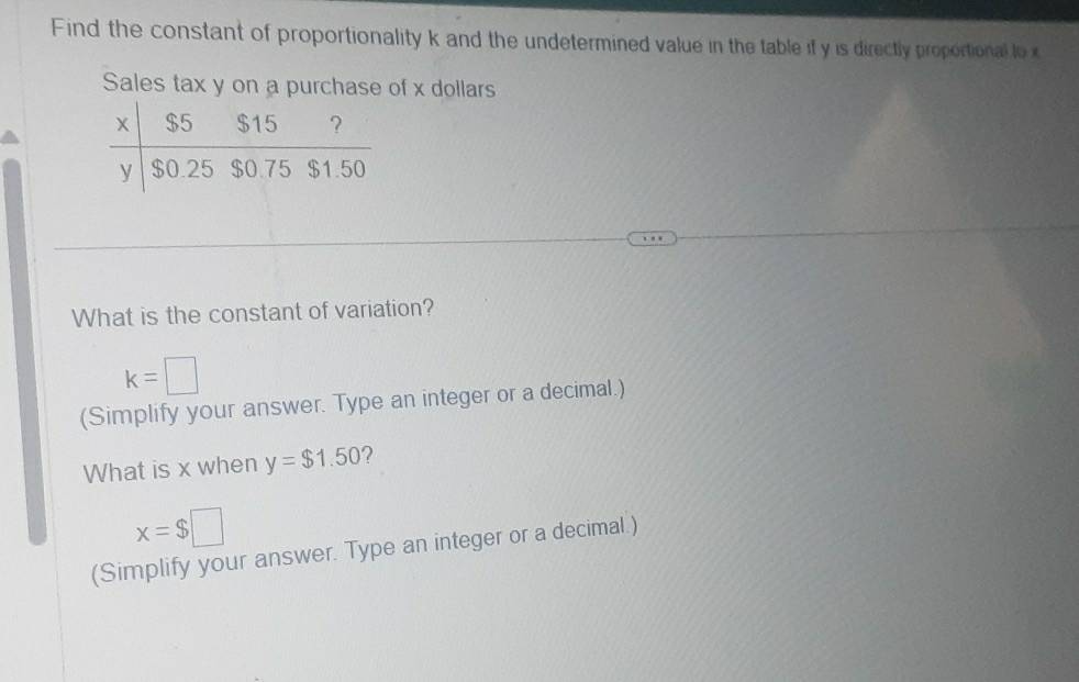 Find the constant of proportionality k and the undetermined value in the table if y is directly proportional lo x
Sales tax y on a purchase of x dollars 
What is the constant of variation?
k=□
(Simplify your answer. Type an integer or a decimal.) 
What is x when y=$1.50 ?
x=$□
(Simplify your answer. Type an integer or a decimal.)