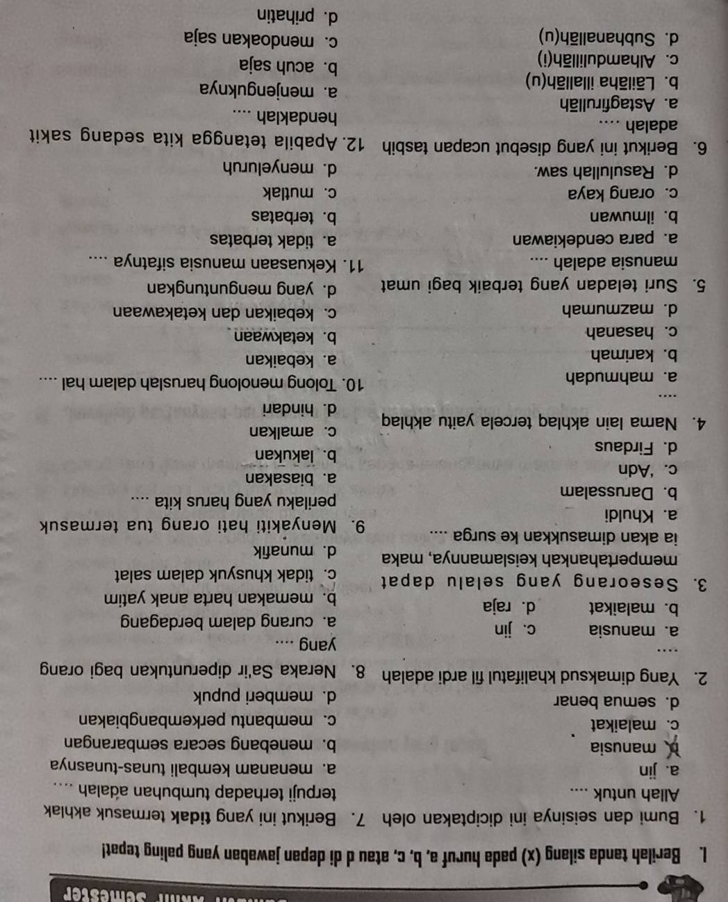 Akm Semester
1. Berilah tanda silang (x) pada huruf a, b, c, atau d di depan jawaban yang paling tepat!
1. Bumi dan seisinya ini diciptakan oleh 7. Berikut ini yang tidak termasuk akhlak
Allah untuk .... terpuji terhadap tumbuhan adalah ....
a. jin a. menanam kembali tunas-tunasnya
manusia b. menebang secara sembarangan
c. malaikat c. membantu perkembangbiakan
d. semua benar d. memberi pupuk
2. Yang dimaksud khalifatul fil ardi adalah 8. Neraka Sa'ir diperuntukan bagi orang
.
yang ....
a. manusia c. jin
a. curang dalam berdagang
b. malaikat d.raja
b. memakan harta anak yatim
3. Seseorang yang selalu dapat c. tidak khusyuk dalam salat
mempertahankah keislamannya, maka d. munafik
ia akan dimasukkan ke surga .... 9. Menyakiti hati orang tua termasuk
a. Khuldi
b. Darussalam
perilaku yang harus kita ....
c. ‘Adn
a. biasakan
d. Firdaus
b. lakukan
c. amalkan
4. Nama lain akhlaq tercela yaitu akhlaq d. hindari
…
a. mahmudah 10. Tolong menolong haruslah dalam hal ....
b. karimah a. kebaikan
c. hasanah b. ketakwaan
d. mazmumah c. kebaikan dan ketakawaan
5. Suri teladan yang terbaik bagi umat d. yang menguntungkan
manusia adalah ....
11. Kekuasaan manusia sifatnya ....
a. para cendekiawan a. tidak terbatas
b. ilmuwan b.terbatas
c. orang kaya c. mutlak
d. Rasulullah saw. d. menyeluruh
6. Berikut ini yang disebut ucapan tasbih 12. Apabila tetangga kita sedang sakit
adalah .... hendaklah ....
a. Astagfirullāh a. menjenguknya
b. Lāilāha illallāh(u) b. acuh saja
c. Alhamdulillāh(i) c. mendoakan saja
d. Subhanallāh(u)
d. prihatin