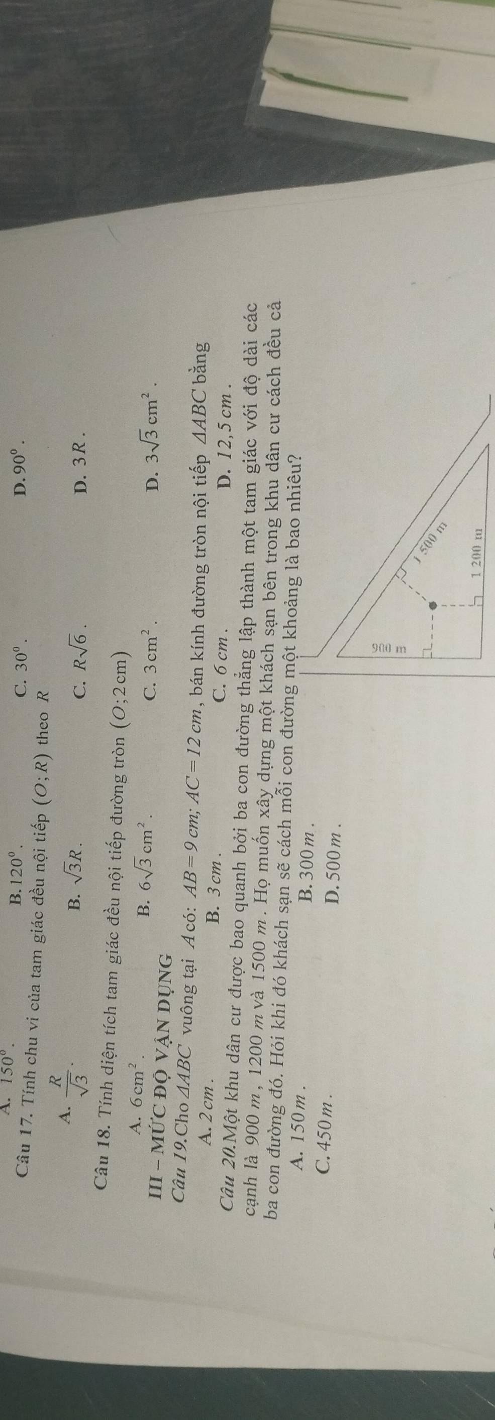 A. 150°.
B. 120°. 90°.
C. 30^0. D.
Câu 17. Tính chu vi của tam giác đều nội tiếp (O;R) theo R
A.  R/sqrt(3) .
B. sqrt(3)R. Rsqrt(6). D. 3R.
C.
Câu 18. Tính diện tích tam giác đều nội tiếp đường tròn (0;2cm)
A. 6cm^2. 3sqrt(3)cm^2.
B. 6sqrt(3)cm^2. C. 3cm^2. D.
III - MỨC ĐQ VẠN DỤNG
Câu 19.Cho △ ABC ' vuông tại Acd AB=9 cm; AC=12cm bán kính đường tròn nội tiếp AABC bằng
A. 2 cm. B. 3 cm. C. 6 cm. D. 12,5 cm.
Câu 20.Một khu dân cư được bao quanh bởi ba con đường thẳng lập thành một tam giác với độ dài các
cạnh là 900 m, 1200 m và 1500 m. Họ muốn xây dựng một khách sạn bên trong khu dân cư cách đều cả
ba con đường đó. Hỏi khi đó khách sạn sẽ cách mỗi con đường một khoảng là bao nhiêu?
A. 150 m. B. 300 m.
C. 450 m. D. 500 m.