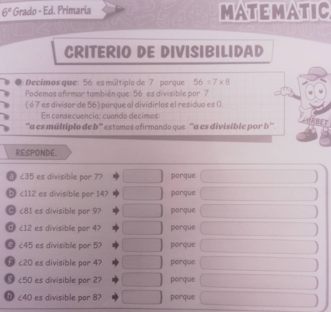 6° Grado - Ed. Primaria MATEMATIC 
CRITERIO DE DIVISIBILIDAD 
Decimos que: 56 es múltiplo de 7 porque 56=7* 8
Podemos afirmar también que: 56 es divisible por 7
( ó 7 es divisor de 56) porque al dividirlos el residuo es 0. 
En consecuencia; cuando decimos: 
RBET 
“a es múltiplo de b ” estamos afirmando que “a es divisible por b ’. 
RESPONDE. 
a ८35 es divisible por 7? porque 
b c112 es divisible por 14? porque 
C £81 es divisible por 9? porque 
d £12 es divisible por 4? porque 
e ¿ 45 es divisible por 5? porque 
f ¿ 20 es divisible por 4? porque 
§ ¿ 50 es divisible por 2? porque 
h ¿ 40 es divisible por 8? porque