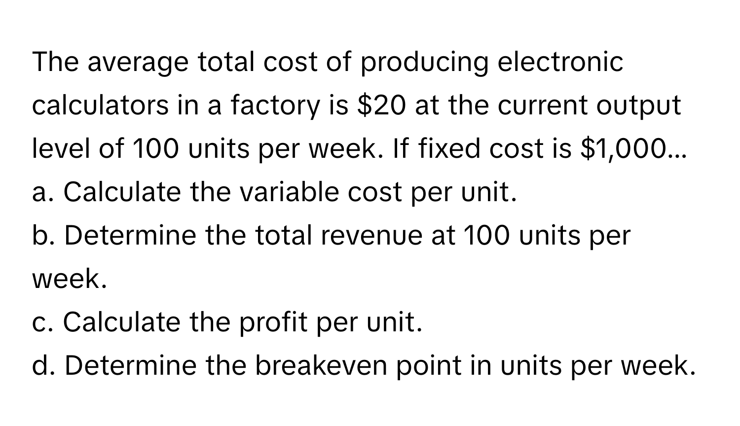 The average total cost of producing electronic calculators in a factory is $20 at the current output level of 100 units per week. If fixed cost is $1,000...

a. Calculate the variable cost per unit. 
b. Determine the total revenue at 100 units per week. 
c. Calculate the profit per unit. 
d. Determine the breakeven point in units per week.