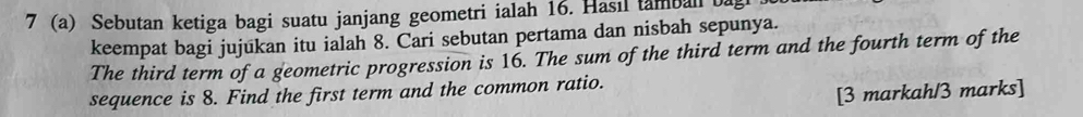 7 (a) Sebutan ketiga bagi suatu janjang geometri ialah 16. Hasıl tamball a 
keempat bagi jujukan itu ialah 8. Cari sebutan pertama dan nisbah sepunya. 
The third term of a geometric progression is 16. The sum of the third term and the fourth term of the 
sequence is 8. Find the first term and the common ratio. 
[3 markah/3 marks]