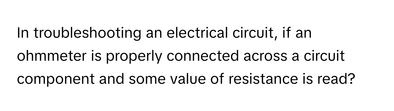 In troubleshooting an electrical circuit, if an ohmmeter is properly connected across a circuit component and some value of resistance is read?