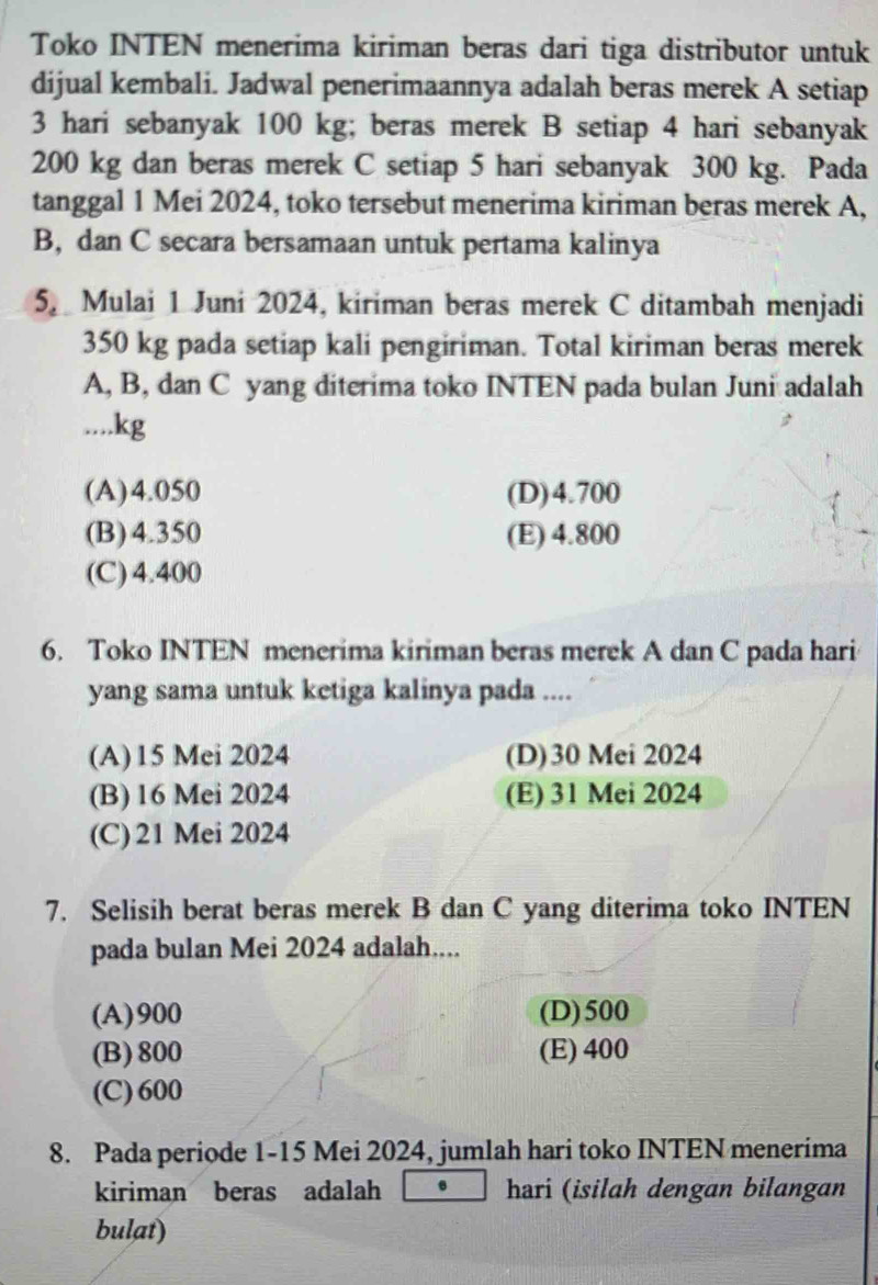 Toko INTEN menerima kiriman beras dari tiga distributor untuk
dijual kembali. Jadwal penerimaannya adalah beras merek A setiap
3 hari sebanyak 100 kg; beras merek B setiap 4 hari sebanyak
200 kg dan beras merek C setiap 5 hari sebanyak 300 kg. Pada
tanggal 1 Mei 2024, toko tersebut menerima kiriman beras merek A,
B, dan C secara bersamaan untuk pertama kalinya
5 Mulai 1 Juni 2024, kiriman beras merek C ditambah menjadi
350 kg pada setiap kali pengiriman. Total kiriman beras merek
A, B, dan C yang diterima toko INTEN pada bulan Juni adalah
.... kg
(A) 4.050 (D) 4.700
(B) 4.350 (E) 4.800
(C) 4.400
6. Toko INTEN menerima kiriman beras merek A dan C pada hari
yang sama untuk ketiga kalinya pada ....
(A) 15 Mei 2024 (D)30 Mei 2024
(B) 16 Mei 2024 (E) 31 Mei 2024
(C) 21 Mei 2024
7. Selisih berat beras merek B dan C yang diterima toko INTEN
pada bulan Mei 2024 adalah....
(A) 900 (D) 500
(B) 800 (E) 400
(C) 600
8. Pada periode 1-15 Mei 2024, jumlah hari toko INTEN menerima
kiriman beras adalah hari (isilah dengan bilangan
bulat)