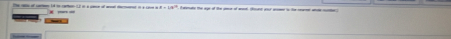 the 1is of cion14 to cartion- 12 in a pece of wood discouered in a cave is z=1/9^(24). Extimate the age of the piece of wout. (Auuns your anwer is the nearent) whole numler 
ytars si 
_